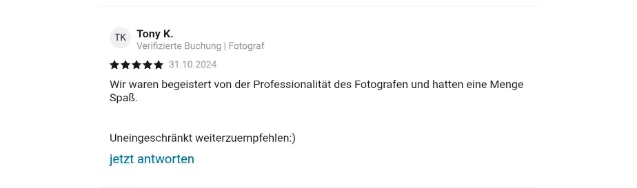 Tony K. Verifizierte Check24 Buchung | Fotograf 31.10.2024 Wir waren begeistert von der Professionalität des Fotografen und hatten eine Menge Spaß. Uneingeschränkt weiterzuempfehlen:)